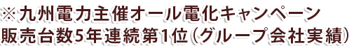 ※九州電力主催オール電化キャンペーン販売台数5年連続第1位